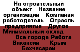 На строительный объект › Название организации ­ Компания-работодатель › Отрасль предприятия ­ Другое › Минимальный оклад ­ 35 000 - Все города Работа » Вакансии   . Крым,Бахчисарай